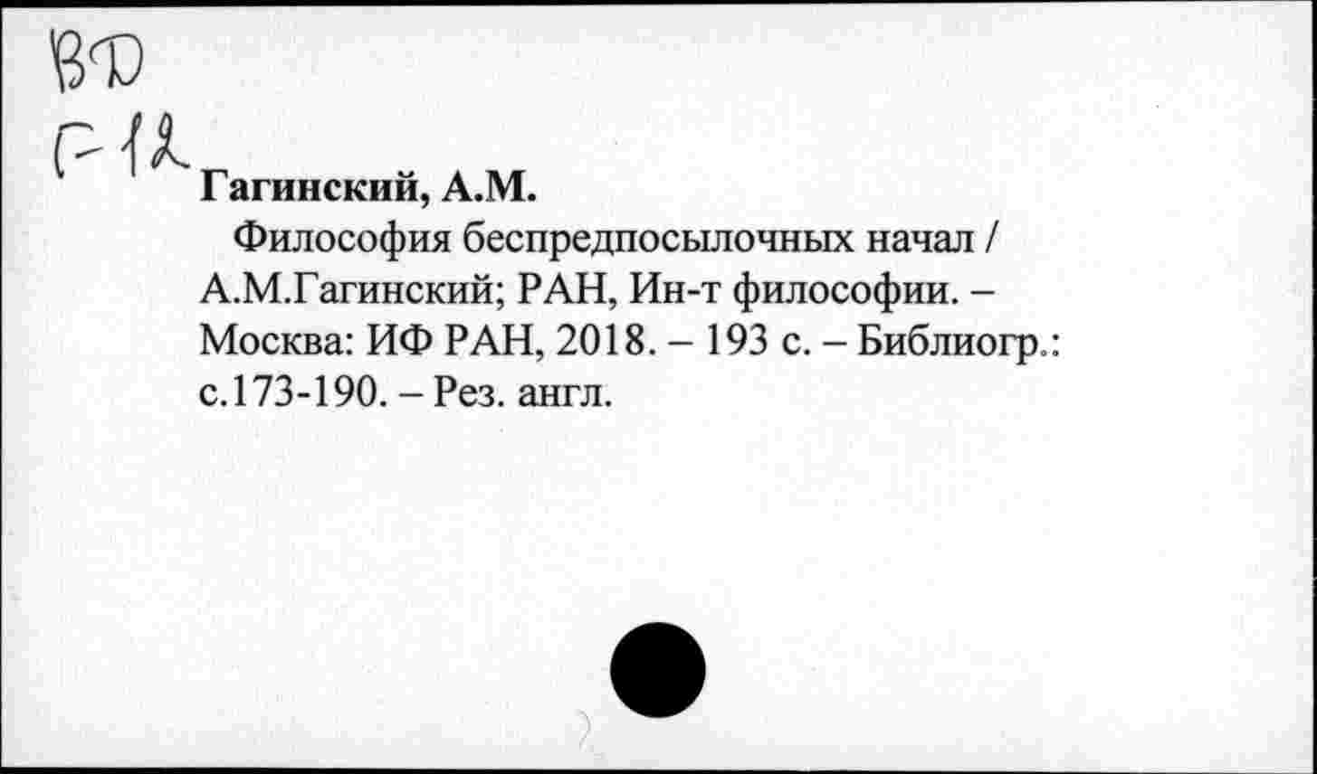 ﻿и
Гагинский, А.М.
Философия беспредпосылочных начал / А.М.Гагинский; РАН, Ин-т философии. -Москва: ИФ РАН, 2018. - 193 с. - Библиогр.: с.173-190. - Рез. англ.